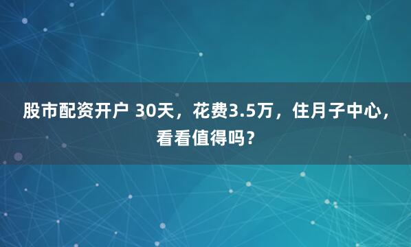 股市配资开户 30天，花费3.5万，住月子中心，看看值得吗？