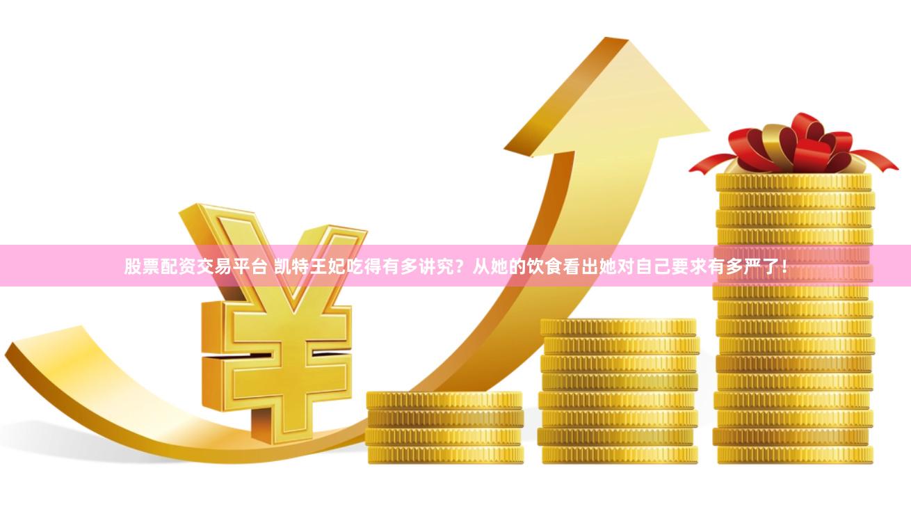 股票配资交易平台 凯特王妃吃得有多讲究？从她的饮食看出她对自己要求有多严了！