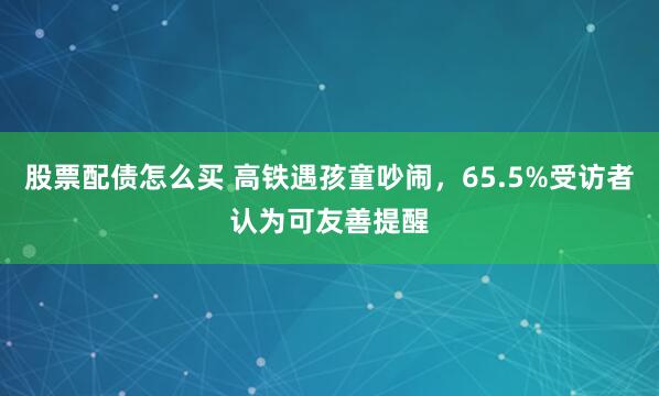 股票配债怎么买 高铁遇孩童吵闹，65.5%受访者认为可友善提醒