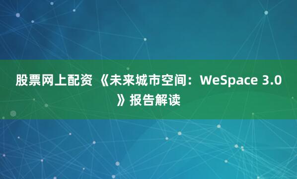 股票网上配资 《未来城市空间：WeSpace 3.0》报告解读
