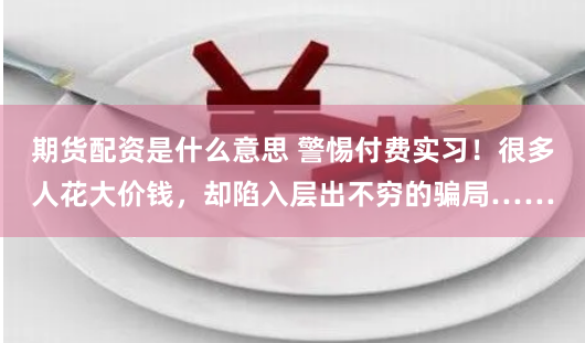 期货配资是什么意思 警惕付费实习！很多人花大价钱，却陷入层出不穷的骗局……