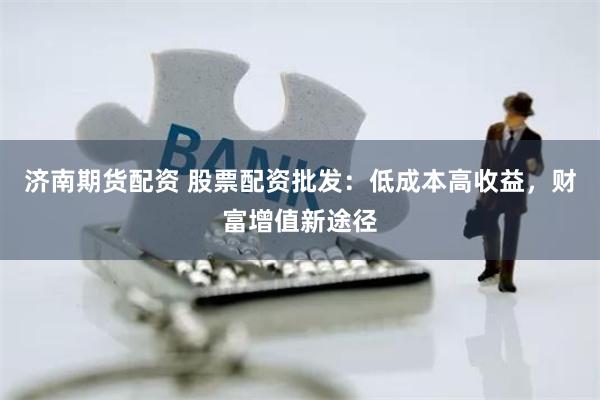 济南期货配资 股票配资批发：低成本高收益，财富增值新途径
