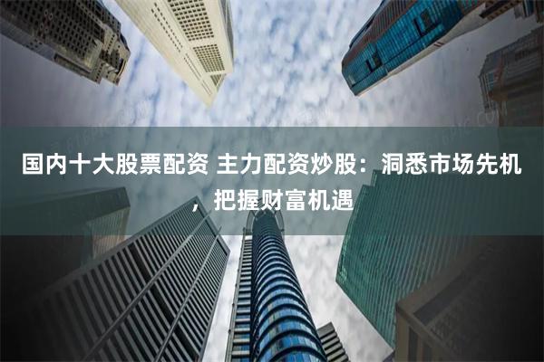 国内十大股票配资 主力配资炒股：洞悉市场先机，把握财富机遇