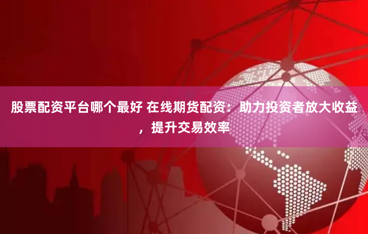 股票配资平台哪个最好 在线期货配资：助力投资者放大收益，提升交易效率