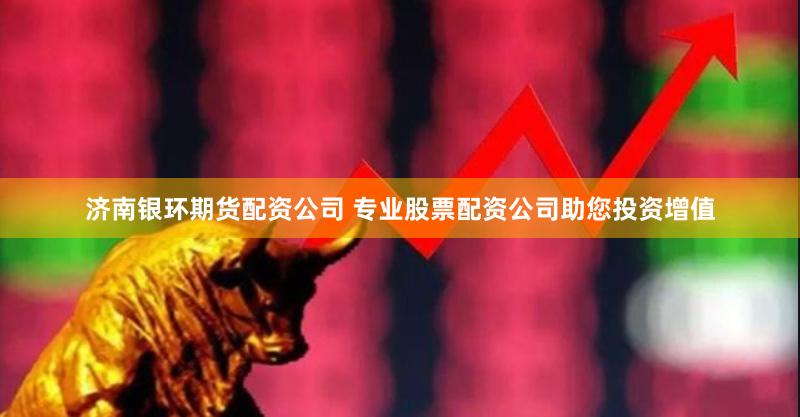 济南银环期货配资公司 专业股票配资公司助您投资增值