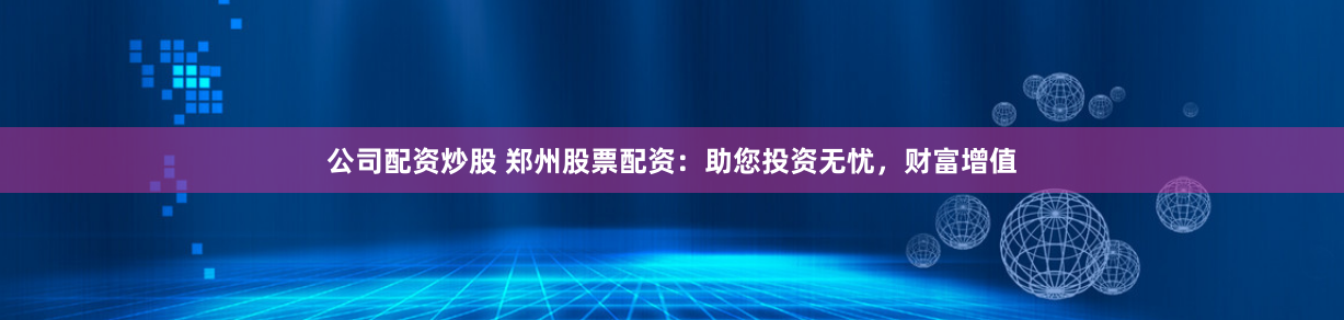 公司配资炒股 郑州股票配资：助您投资无忧，财富增值