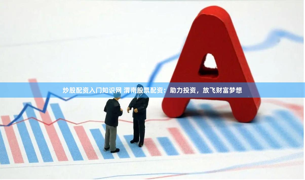 炒股配资入门知识网 渭南股票配资：助力投资，放飞财富梦想