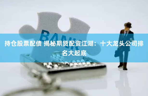 持仓股票配债 揭秘期货配资江湖：十大龙头公司排名大起底