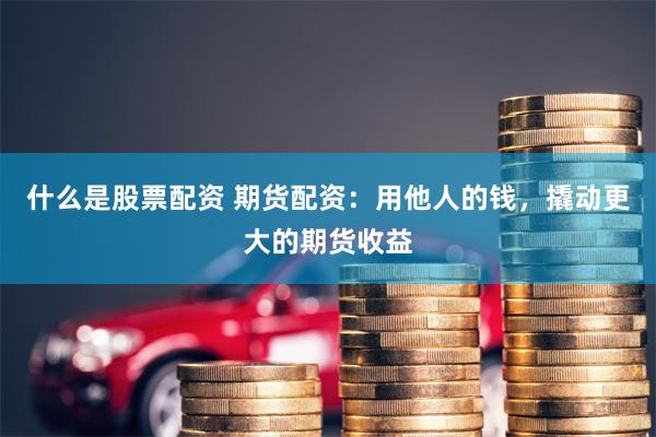 什么是股票配资 期货配资：用他人的钱，撬动更大的期货收益