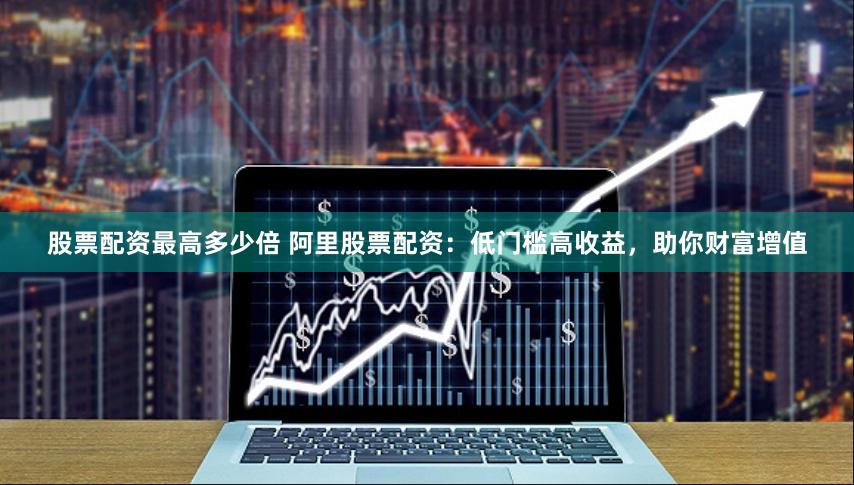 股票配资最高多少倍 阿里股票配资：低门槛高收益，助你财富增值