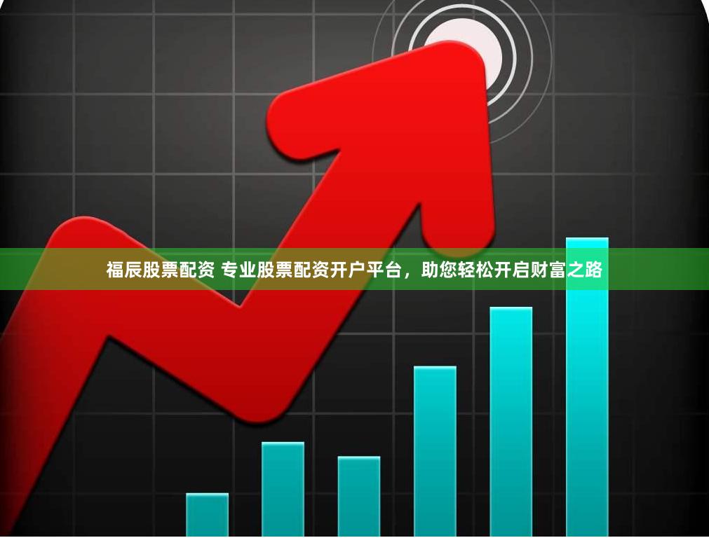 福辰股票配资 专业股票配资开户平台，助您轻松开启财富之路