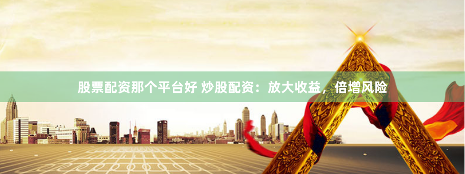 股票配资那个平台好 炒股配资：放大收益，倍增风险