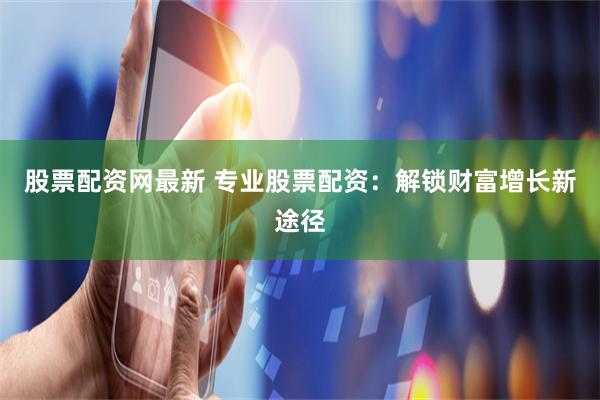 股票配资网最新 专业股票配资：解锁财富增长新途径