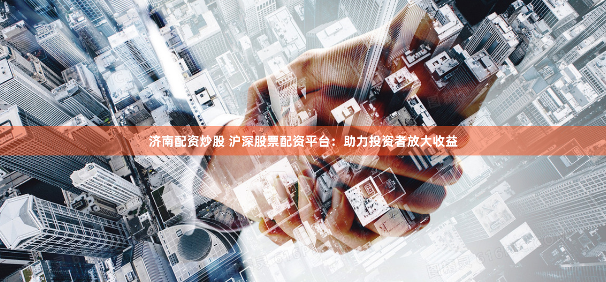 济南配资炒股 沪深股票配资平台：助力投资者放大收益