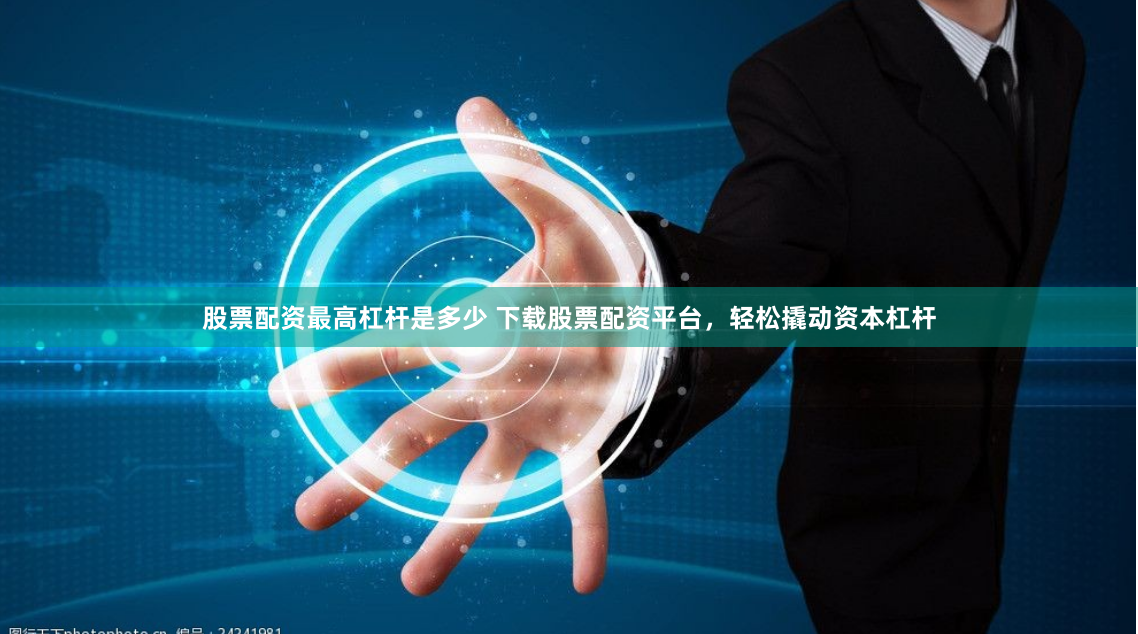股票配资最高杠杆是多少 下载股票配资平台，轻松撬动资本杠杆