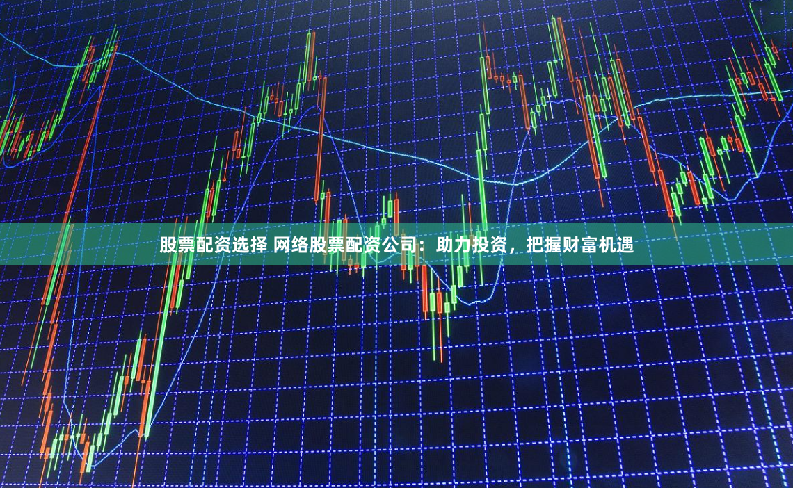 股票配资选择 网络股票配资公司：助力投资，把握财富机遇