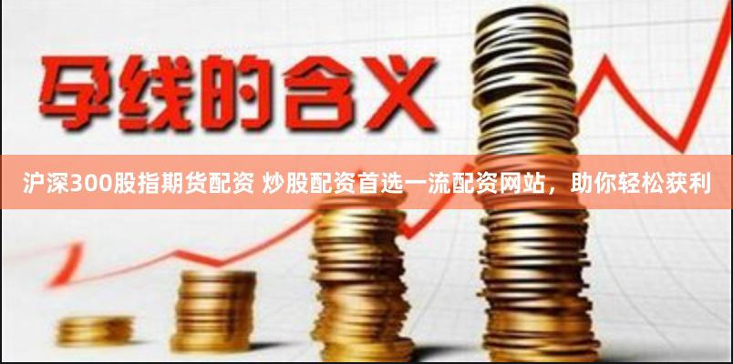 沪深300股指期货配资 炒股配资首选一流配资网站，助你轻松获利