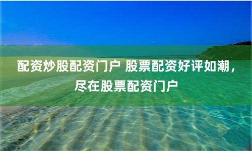 配资炒股配资门户 股票配资好评如潮，尽在股票配资门户