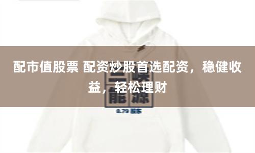 配市值股票 配资炒股首选配资,稳健收益,轻松理财