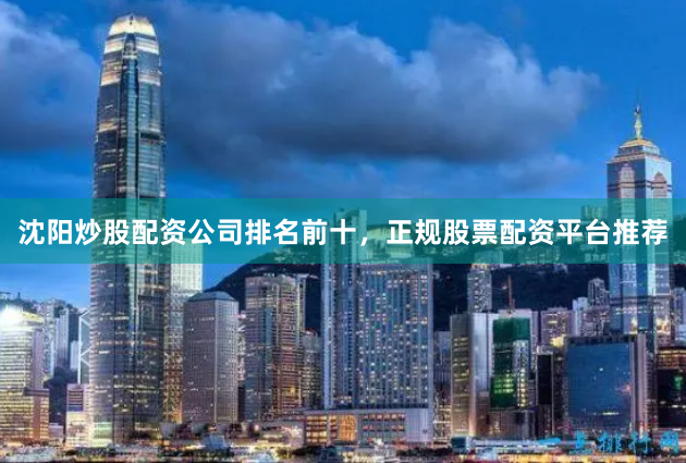 沈阳炒股配资公司排名前十，正规股票配资平台推荐