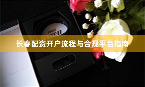 长春配资开户流程与合规平台指南